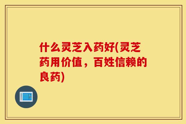 什么灵芝入药好(灵芝药用价值，百姓信赖的良药)