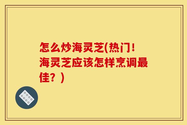 怎么炒海灵芝(热门！海灵芝应该怎样烹调最佳？)