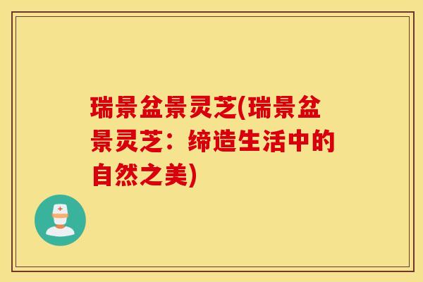 瑞景盆景灵芝(瑞景盆景灵芝：缔造生活中的自然之美)
