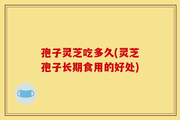 孢子灵芝吃多久(灵芝孢子长期食用的好处)