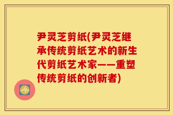 尹灵芝剪纸(尹灵芝继承传统剪纸艺术的新生代剪纸艺术家——重塑传统剪纸的创新者)