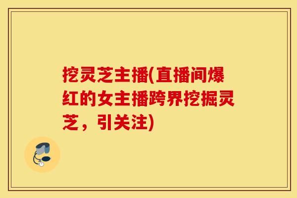 挖灵芝主播(直播间爆红的女主播跨界挖掘灵芝，引关注)