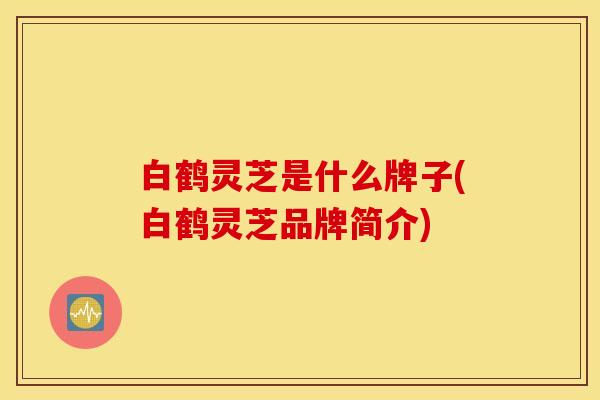 白鹤灵芝是什么牌子(白鹤灵芝品牌简介)