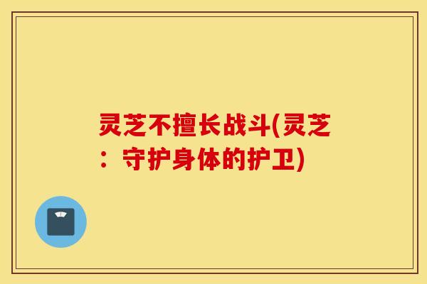 灵芝不擅长战斗(灵芝：守护身体的护卫)
