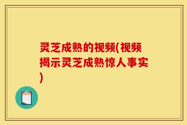 灵芝成熟的视频(视频揭示灵芝成熟惊人事实)