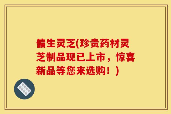 偏生灵芝(珍贵药材灵芝制品现已上市，惊喜新品等您来选购！)