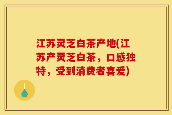 江苏灵芝白茶产地(江苏产灵芝白茶，口感独特，受到消费者喜爱)