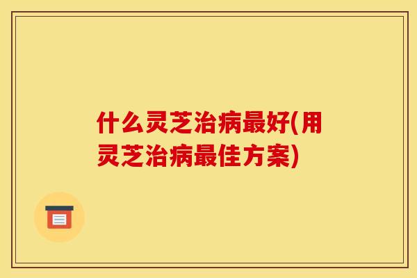 什么灵芝治病最好(用灵芝治病最佳方案)
