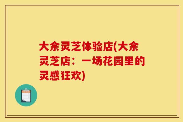 大余灵芝体验店(大余灵芝店：一场花园里的灵感狂欢)