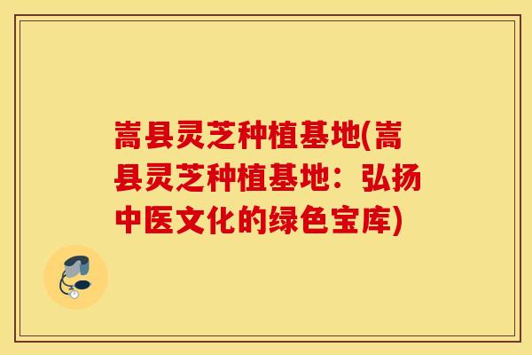 嵩县灵芝种植基地(嵩县灵芝种植基地：弘扬中医文化的绿色宝库)