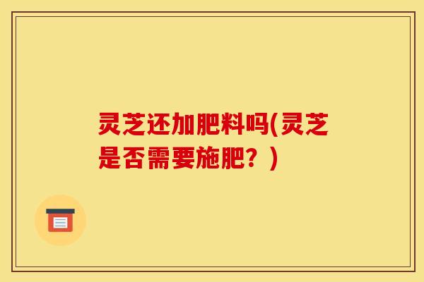 灵芝还加肥料吗(灵芝是否需要施肥？)