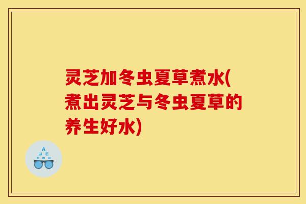 灵芝加冬虫夏草煮水(煮出灵芝与冬虫夏草的养生好水)