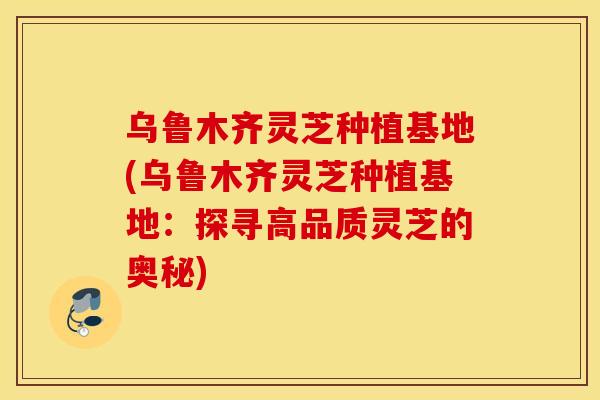 乌鲁木齐灵芝种植基地(乌鲁木齐灵芝种植基地：探寻高品质灵芝的奥秘)