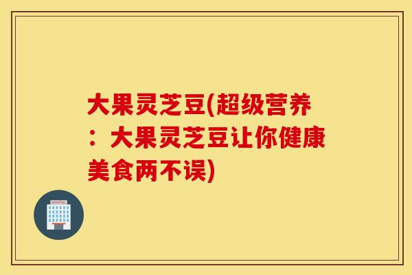 大果灵芝豆(超级营养：大果灵芝豆让你健康美食两不误)