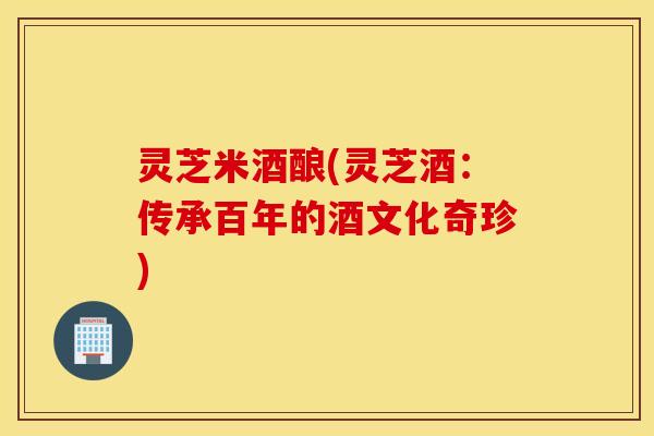灵芝米酒酿(灵芝酒：传承百年的酒文化奇珍)