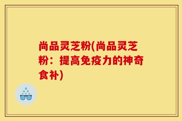 尚品灵芝粉(尚品灵芝粉：提高免疫力的神奇食补)