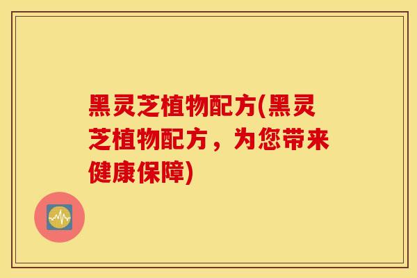 黑灵芝植物配方(黑灵芝植物配方，为您带来健康保障)