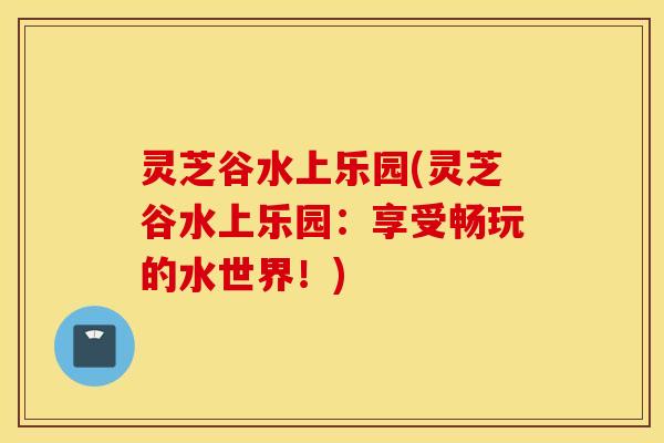 灵芝谷水上乐园(灵芝谷水上乐园：享受畅玩的水世界！)