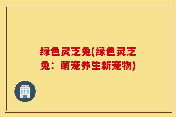 绿色灵芝兔(绿色灵芝兔：萌宠养生新宠物)