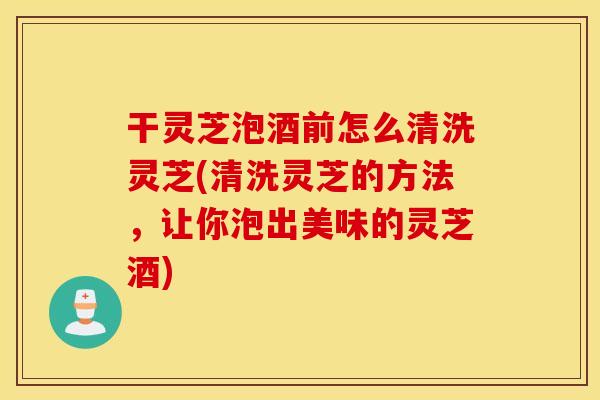 干灵芝泡酒前怎么清洗灵芝(清洗灵芝的方法，让你泡出美味的灵芝酒)