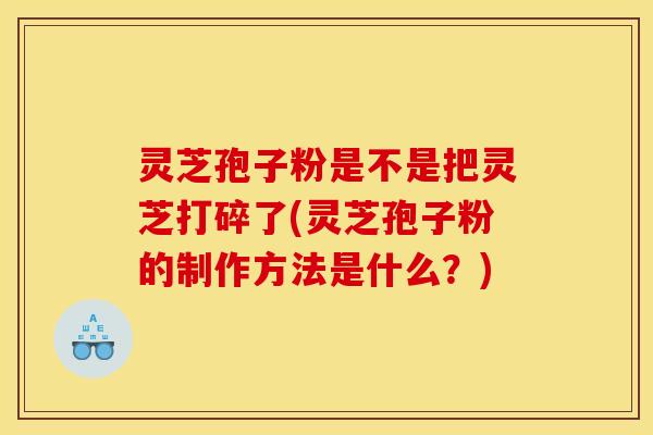灵芝孢子粉是不是把灵芝打碎了(灵芝孢子粉的制作方法是什么？)
