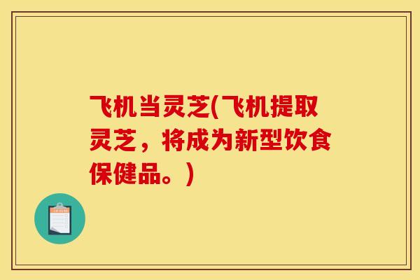 飞机当灵芝(飞机提取灵芝，将成为新型饮食保健品。)