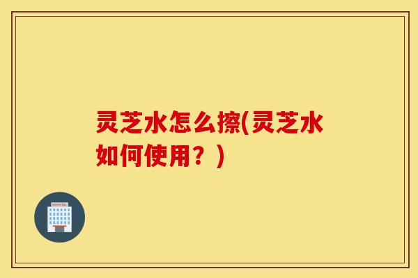 灵芝水怎么擦(灵芝水如何使用？)