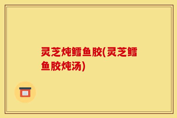 灵芝炖鳕鱼胶(灵芝鳕鱼胶炖汤)
