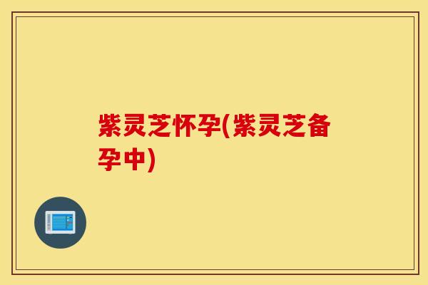 紫灵芝怀孕(紫灵芝备孕中)