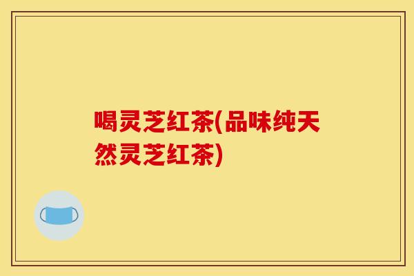 喝灵芝红茶(品味纯天然灵芝红茶)