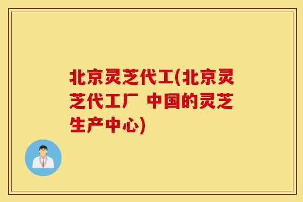 北京灵芝代工(北京灵芝代工厂 中国的灵芝生产中心)