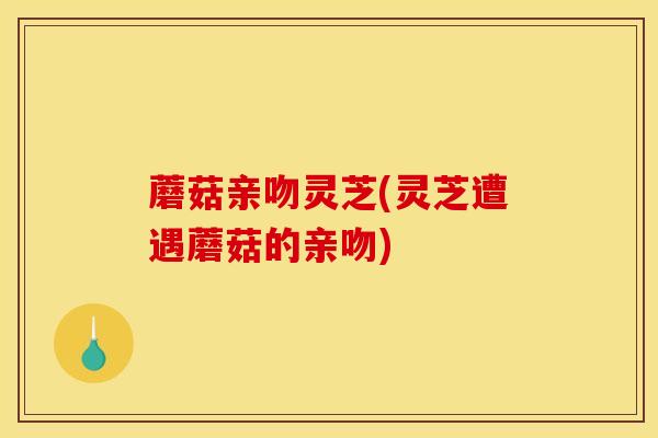 蘑菇亲吻灵芝(灵芝遭遇蘑菇的亲吻)