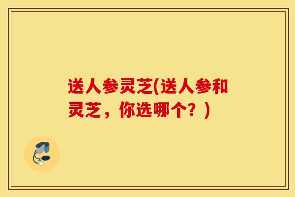 送人参灵芝(送人参和灵芝，你选哪个？)