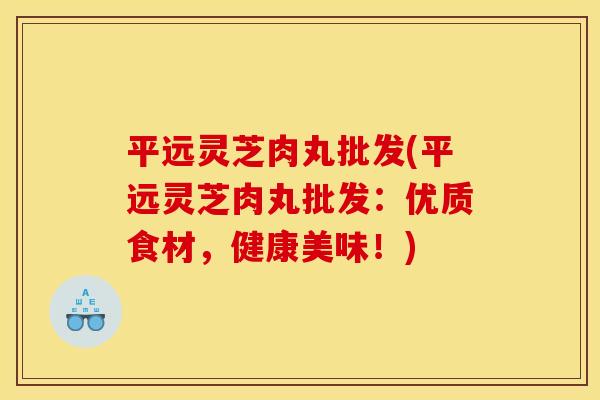 平远灵芝肉丸批发(平远灵芝肉丸批发：优质食材，健康美味！)