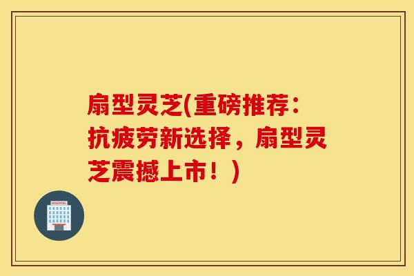 扇型灵芝(重磅推荐：抗疲劳新选择，扇型灵芝震撼上市！)
