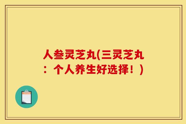 人叁灵芝丸(三灵芝丸：个人养生好选择！)