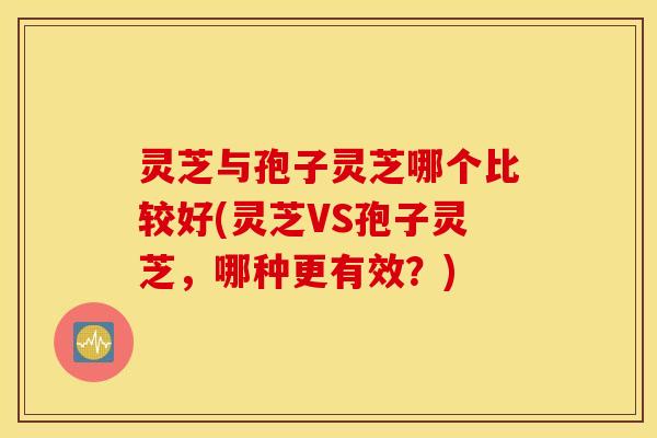 灵芝与孢子灵芝哪个比较好(灵芝VS孢子灵芝，哪种更有效？)