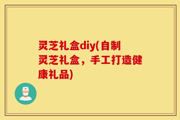 灵芝礼盒diy(自制灵芝礼盒，手工打造健康礼品)