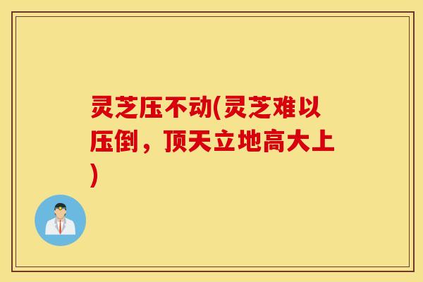 灵芝压不动(灵芝难以压倒，顶天立地高大上)