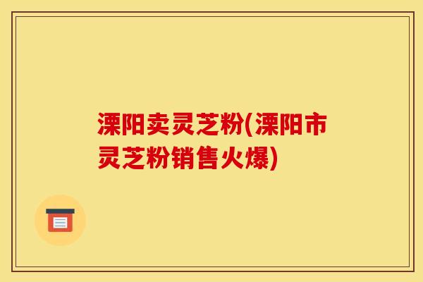 溧阳卖灵芝粉(溧阳市灵芝粉销售火爆)