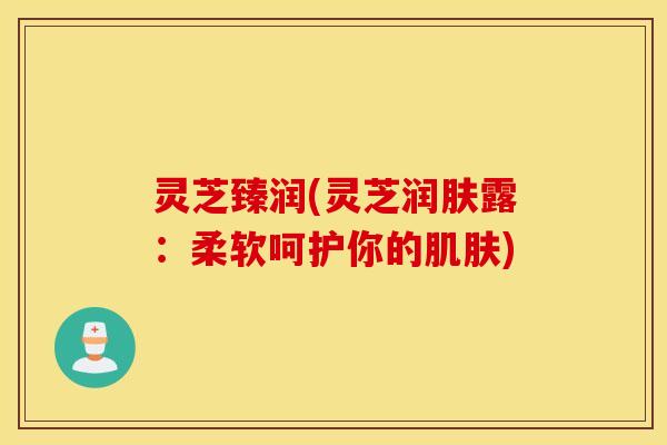 灵芝臻润(灵芝润肤露：柔软呵护你的肌肤)