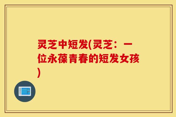 灵芝中短发(灵芝：一位永葆青春的短发女孩)
