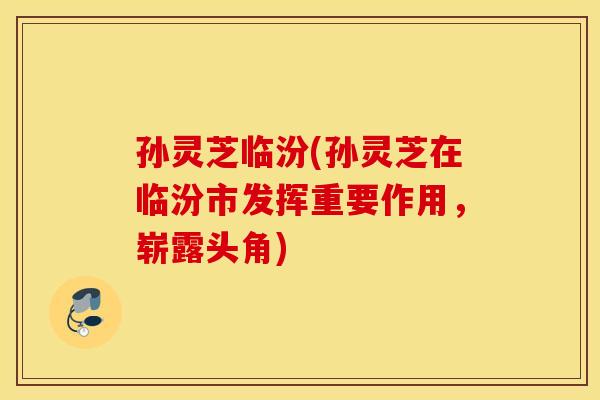 孙灵芝临汾(孙灵芝在临汾市发挥重要作用，崭露头角)