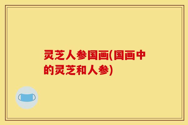 灵芝人参国画(国画中的灵芝和人参)