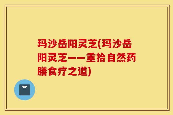 玛沙岳阳灵芝(玛沙岳阳灵芝——重拾自然药膳食疗之道)