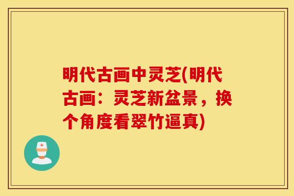 明代古画中灵芝(明代古画：灵芝新盆景，换个角度看翠竹逼真)