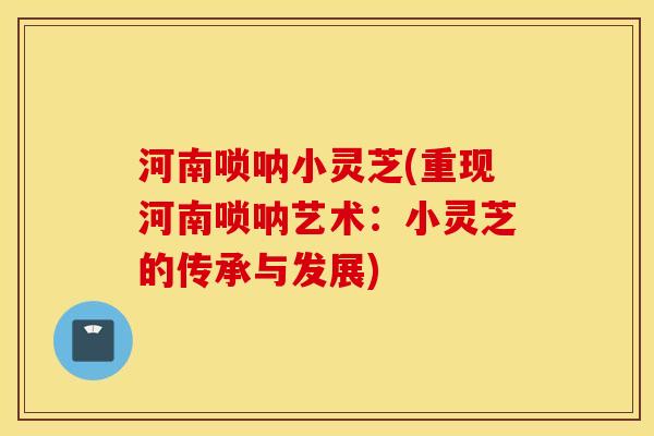 河南唢呐小灵芝(重现河南唢呐艺术：小灵芝的传承与发展)