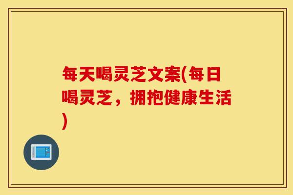 每天喝灵芝文案(每日喝灵芝，拥抱健康生活)