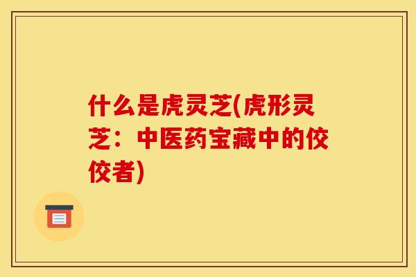什么是虎灵芝(虎形灵芝：中医药宝藏中的佼佼者)