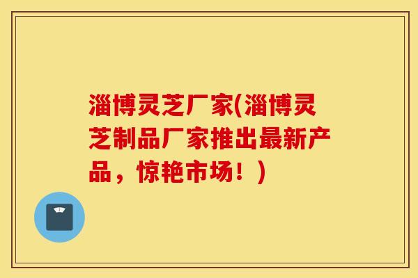 淄博灵芝厂家(淄博灵芝制品厂家推出最新产品，惊艳市场！)